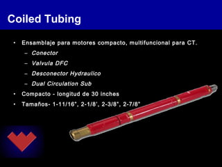 Coiled Tubing
• Ensamblaje para motores compacto, multifuncional para CT.
– Conector
– Valvula DFC
– Desconector Hydraulico
– Dual Circulation Sub
• Compacto - longitud de 30 inches
• Tamaños- 1-11/16”, 2-1/8’, 2-3/8”, 2-7/8”
 