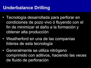 Underbalance Drilling
• Tecnología desarrollada para perforar en
condiciones de pozo vivo ó fluyendo con el
fin de minimizar el daño a la formación y
obtener alta producción
• Weatherford en una de las companías
líderes de esta tecnología
• Generalmente se utiliza nitrógeno
comprimido con aditivos, haciendo las veces
de fluido de perforación
 