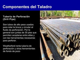 Componentes del Taladro
Tubería de Perforación
(Drill Pipe)
Son tubos de alto peso usados
para rotar la broca y circular el
fluido de perforación. Por lo
general son juntas de 30 pies que
permiten acoplarse entre ellas y
con las herramientas necesarias
para perforar.
Weatherford renta tubería de
perforación y otras herramientas
de fondo de pozo
 