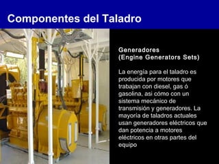 Componentes del Taladro
Generadores
(Engine Generators Sets)
La energía para el taladro es
producida por motores que
trabajan con diesel, gas ó
gasolina, asi cómo con un
sistema mecánico de
transmisión y generadores. La
mayoría de taladros actuales
usan generadores eléctricos que
dan potencia a motores
eléctricos en otras partes del
equipo
 