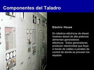 Componentes del Taladro
Electric House
En taladros eléctricos de diesel,
motores diesel de alta potencia
alimentan generadores
eléctricos. Estos generadores
producen electricidad que fluye
a través de cables a paneles de
control de donde se proveen los
equipos
 