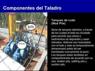 Componentes del Taladro
Tanques de Lodo
(Mud Pits)
Serie de tanques abiertos, a través
de los cuales el lodo es circulado
para permitir que arena y
sedimentos se depositen y sean
retirados. Aditivos son mezclados
con el lodo y este es temporalmente
almacenado antes de ser
bombeado nuevamente al pozo.
Los tanques están divididos en
compartimentos de acuerdo con su
uso: shaker pits, settling pits y
suction pits.
 