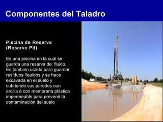 Componentes del Taladro
Piscina de Reserva
(Reserve Pit)
Es una piscina en la cual se
guarda una reserva de fluido.
Es tambien usada para guardar
resíduos líquidos y se hace
excavada en el suelo y
cubriendo sus paredes con
arcilla ó con membrana plástica
impermeable para prevenir la
contaminación del suelo
 