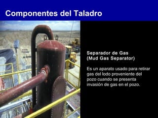 Componentes del Taladro
Separador de Gas
(Mud Gas Separator)
Es un aparato usado para retirar
gas del lodo proveniente del
pozo cuando se presenta
invasión de gas en el pozo.
 