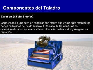 Componentes del Taladro
Zaranda (Shale Shaker)
Corresponde a una serie de bandejas con mallas que vibran para remover los
cortes perforados del fluido saliente. El tamaño de las aperturas es
seleccionado para que sean menores al tamaño de los cortes y asegurar su
remoción.
 