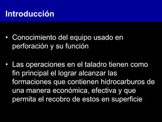 • Conocimiento del equipo usado en
perforación y su función
• Las operaciones en el taladro tienen como
fin principal el lograr alcanzar las
formaciones que contienen hidrocarburos de
una manera económica, efectiva y que
permita el recobro de estos en superficie
Introducción
 