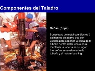 Componentes del Taladro
Cuñas (Slips)
Son piezas de metal con dientes ó
elementos de agarre que son
usados para soportar la caida de la
tubería dentro del hueco ó para
mantener la tubería en su lugar.
Las cuñas se ajustan entre la
tubería y el master bushing.
 