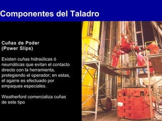 Componentes del Taladro
Cuñas de Poder
(Power Slips)
Existen cuñas hidraúlicas ó
neumáticas que evitan el contacto
directo con la herramienta,
protegiendo el operador; en estas,
el agarre es efectuado por
empaques especiales.
Weatherford comercializa cuñas
de este tipo
 