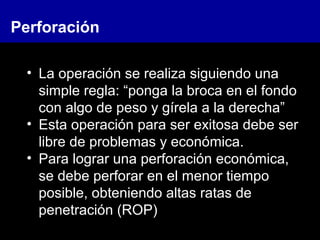 • La operación se realiza siguiendo una
simple regla: “ponga la broca en el fondo
con algo de peso y gírela a la derecha”
• Esta operación para ser exitosa debe ser
libre de problemas y económica.
• Para lograr una perforación económica,
se debe perforar en el menor tiempo
posible, obteniendo altas ratas de
penetración (ROP)
Perforación
 