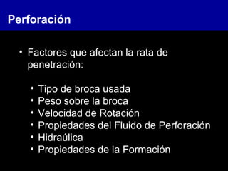 • Factores que afectan la rata de
penetración:
• Tipo de broca usada
• Peso sobre la broca
• Velocidad de Rotación
• Propiedades del Fluido de Perforación
• Hidraúlica
• Propiedades de la Formación
Perforación
 