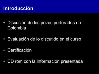• Discusión de los pozos perforados en
Colombia
• Evaluación de lo discutido en el curso
• Certificación
• CD rom con la información presentada
Introducción
 