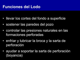 Funciones del Lodo
• llevar los cortes del fondo a superficie
• sostener las paredes del pozo
• controlar las presiones naturales en las
formaciones perforadas
• enfriar y lubricar la broca y la sarta de
perforación
• ayudar a soportar la sarta de perforación
(boyancia)
 