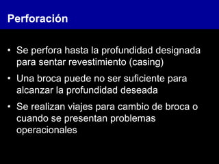 Perforación
• Se perfora hasta la profundidad designada
para sentar revestimiento (casing)
• Una broca puede no ser suficiente para
alcanzar la profundidad deseada
• Se realizan viajes para cambio de broca o
cuando se presentan problemas
operacionales
 