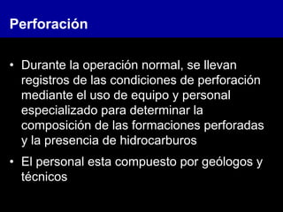 Perforación
• Durante la operación normal, se llevan
registros de las condiciones de perforación
mediante el uso de equipo y personal
especializado para determinar la
composición de las formaciones perforadas
y la presencia de hidrocarburos
• El personal esta compuesto por geólogos y
técnicos
 