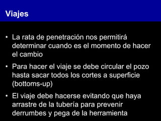 Viajes
• La rata de penetración nos permitirá
determinar cuando es el momento de hacer
el cambio
• Para hacer el viaje se debe circular el pozo
hasta sacar todos los cortes a superficie
(bottoms-up)
• El viaje debe hacerse evitando que haya
arrastre de la tubería para prevenir
derrumbes y pega de la herramienta
 