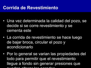 Corrida de Revestimiento
• Una vez determinada la calidad del pozo, se
decide si se corre revestimiento y se
cementa este
• La corrida de revestimiento se hace luego
de bajar broca, circular el pozo y
acondicionarlo
• Por lo general se varian las propiedades del
lodo para permitir que el revestimiento
llegue a fondo sin generar presiones que
 