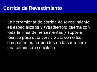 Corrida de Revestimiento
• La herramienta de corrida de revestimiento
es especializada y Weatherford cuenta con
toda la linea de herramientas y soporte
técnico para este servicio así como los
componentes requeridos en la sarta para
una cementación exitosa
 