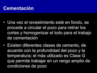 Cementación
• Una vez el revestimiento esté en fondo, se
procede a circular el pozo para retirar los
cortes y homogenizar el lodo para el trabajo
de cementación
• Existen diferentes clases de cemento, de
acuerdo con la profundidad del pozo y la
temperatura; el más utilizado es Clase G
que permite trabajar en un rango amplio de
condiciones de pozo
 
