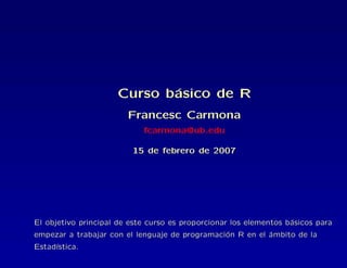 Curso b´asico de R
Francesc Carmona
fcarmona@ub.edu
15 de febrero de 2007
El objetivo principal de este curso es proporcionar los elementos b´asicos para
empezar a trabajar con el lenguaje de programaci´on R en el ´ambito de la
Estad´ıstica.
 