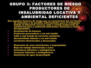 GRUPO 3: FACTORES DE RIESGO PRODUCTORES DE INSALUBRIDAD LOCATIVA Y AMBIENTAL DEFICIENTES Son aquellos factores de riesgo que se caracterizan por ser fuente de molestias o de posibles enfermedades para el trabajador debido al deficiente servicio, falta o estado inadecuado de sanidad locativa y ambiental deficientes.   Desechos y olores desagradables Acumulación de basuras Productos perecederos o en mal estado Falta o mal estado de servicios sanitarios Alcantarillado faltante o en mal estado Lavatorios deteriorados y desaseados Elementos de aseo inexistentes o inapropiados Ropa de trabajo deteriorada o sucia Comedores faltantes o antihigiénicos Vestuario faltantes o antihigiénicos Suministro de agua desprotegido 