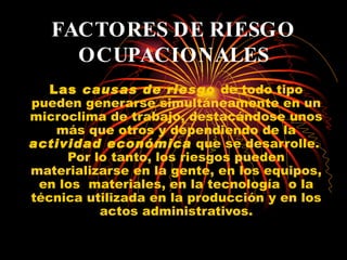 FACTORES DE RIESGO OCUPACIONALES Las  causas de riesgo  de todo tipo pueden generarse simultáneamente en un microclima de trabajo, destacándose unos más que otros y dependiendo de la  actividad económica  que se desarrolle.  Por lo tanto, los riesgos pueden materializarse en la gente, en los equipos, en los  materiales, en la tecnología  o la técnica utilizada en la producción y en los actos administrativos. 