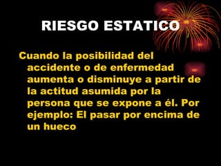 RIESGO ESTATICO Cuando la posibilidad del accidente o de enfermedad aumenta o disminuye a partir de la actitud asumida por la persona que se expone a él. Por ejemplo: El pasar por encima de un hueco   