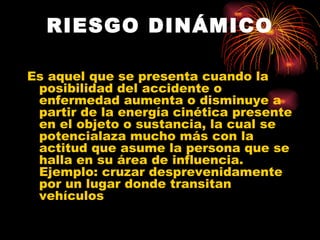 RIESGO DINÁMICO Es aquel que se presenta cuando la posibilidad del accidente o enfermedad aumenta o disminuye a partir de la energía cinética presente en el objeto o sustancia, la cual se potencialaza mucho más con la actitud que asume la persona que se halla en su área de influencia. Ejemplo: cruzar desprevenidamente por un lugar donde transitan vehículos   