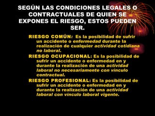 SEGÚN LAS CONDICIONES LEGALES O CONTRACTUALES DE QUIEN SE EXPONES EL RIESGO, ESTOS PUEDEN SER. RIESGO COMÚN :  Es la posibilidad de sufrir un accidente o  enfermedad  durante la realización de cualquier  actividad cotidiana   no laboral . RIESGO OCUPACIONAL : Es la posibilidad de sufrir un accidente o enfermedad en y durante la realización de una  actividad laboral no necesariamente con vínculo contractual . RIESGO PROFESIONAL : Es la posibilidad de sufrir un accidente o enfermedad en y durante la realización de una  actividad laboral con vínculo laboral vigente. 