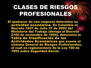 CLASES DE RIESGOS PROFESIONALES El   quehacer   de una empresa determina su  actividad económica.  En Colombia el Decreto 1607 de Julio 31 de 2002 del Ministerio del Trabajo (deroga el Decreto 2100 de noviembre de 1995), determina la  Tabla de Clasificación de las Actividades Económicas  que asume el sistema General de Riesgos Profesionales, el cual es reglamentario de la Ley 100 de 1993 sobre Seguridad Social.  