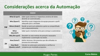 Considerações acerca da Automação
5W2H
5W
What (O que?) Saber quais sistemas e respectivos cenários de testes
deverão ser automatizados.
Who (Quem?) Identificar quais integrantes da equipe possuem o perfil
adequado para a atividade.
Where (Onde?) Decidir se será num ambiente a parte ou compartilhado
com o desenvolvimento.
When
(Quando?)
Saber qual o momento certo para começar a automatizar.
Why (Por que?) Descobrir os reais motivos do porquê é necessário
implementar a automação nos testes.
2H
How (Como?) Definir técnicas e ferramentas que são utilizadas no
processo de automação.
How Much
(Quanto custa?)
Calcular os custos para automatizar e verificar se
compensa aos resultados propostos.
Hugo Peres Curso Básico
 