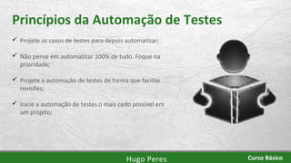 Princípios da Automação de Testes
 Projete os casos de testes para depois automatizar;
 Não pense em automatizar 100% de tudo. Foque na
prioridade;
 Projete a automação de testes de forma que facilite
revisões;
 Inicie a automação de testes o mais cedo possível em
um projeto;
Hugo Peres Curso Básico
 