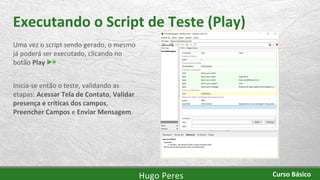 Executando o Script de Teste (Play)
Uma vez o script sendo gerado, o mesmo
já poderá ser executado, clicando no
botão Play
Inicia-se então o teste, validando as
etapas: Acessar Tela de Contato, Validar
presença e críticas dos campos,
Preencher Campos e Enviar Mensagem.
Hugo Peres Curso Básico
 
