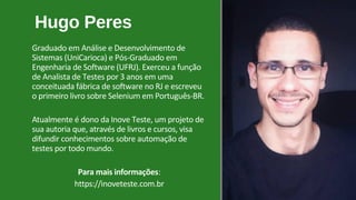 Hugo Peres
Graduado em Análise e Desenvolvimento de
Sistemas (UniCarioca) e Pós-Graduado em
Engenharia de Software (UFRJ). Exerceu a função
de Analista de Testes por 3 anos em uma
conceituada fábrica de software no RJ e escreveu
o primeiro livro sobre Selenium em Português-BR.
Atualmente é dono da Inove Teste, um projeto de
sua autoria que, através de livros e cursos, visa
difundir conhecimentos sobre automação de
testes por todo mundo.
Para mais informações:
https://inoveteste.com.br
 
