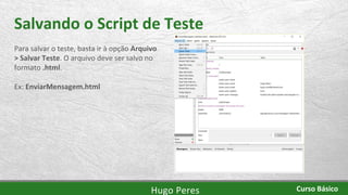 Salvando o Script de Teste
Para salvar o teste, basta ir à opção Arquivo
> Salvar Teste. O arquivo deve ser salvo no
formato .html.
Ex: EnviarMensagem.html
Hugo Peres Curso Básico
 