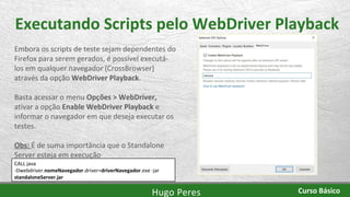 Executando Scripts pelo WebDriver Playback
Embora os scripts de teste sejam dependentes do
Firefox para serem gerados, é possível executá-
los em qualquer navegador (CrossBrowser)
através da opção WebDriver Playback.
Basta acessar o menu Opções > WebDriver,
ativar a opção Enable WebDriver Playback e
informar o navegador em que deseja executar os
testes.
Obs: É de suma importância que o Standalone
Server esteja em execução
CALL java
-Dwebdriver.nomeNavegador.driver=driverNavegador.exe -jar
standaloneServer.jar
Hugo Peres Curso Básico
 
