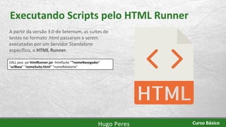Executando Scripts pelo HTML Runner
A partir da versão 3.0 do Selenium, as suítes de
testes no formato .html passaram a serem
executadas por um Servidor Standalone
específico, o HTML Runner.
CALL java -jar htmlRunner.jar -htmlSuite "*nomeNavegador"
“urlBase" “nomeSuite.html" “nomeRelatorio"
Hugo Peres Curso Básico
 