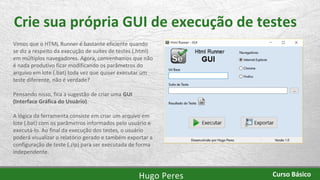 Crie sua própria GUI de execução de testes
Vimos que o HTML Runner é bastante eficiente quando
se diz a respeito da execução de suítes de testes (.html)
em múltiplos navegadores. Agora, convenhamos que não
é nada produtivo ficar modificando os parâmetros do
arquivo em lote (.bat) toda vez que quiser executar um
teste diferente, não é verdade?
Pensando nisso, fica a sugestão de criar uma GUI
(Interface Gráfica do Usuário).
A lógica da ferramenta consiste em criar um arquivo em
lote (.bat) com os parâmetros informados pelo usuário e
executá-lo. Ao final da execução dos testes, o usuário
poderá visualizar o relatório gerado e também exportar a
configuração de teste (.zip) para ser executada de forma
independente.
Hugo Peres Curso Básico
 