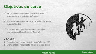 Objetivos do curso
 Aprender os princípios e fundamentos da
automação em testes de software;
 Elaborar, executar e exportar os scripts de testes
automatizados;
 Executar os scripts de testes em múltiplos
navegadores (CrossBrowser Testing);
• BÔNUS:
+ Trabalhar com dados dinâmicos no Selenium IDE
+ Criar a própria ferramenta de execução de testes
Hugo Peres Curso Básico
 