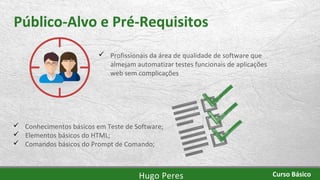 Público-Alvo e Pré-Requisitos
 Conhecimentos básicos em Teste de Software;
 Elementos básicos do HTML;
 Comandos básicos do Prompt de Comando;
Hugo Peres Curso Básico
 Profissionais da área de qualidade de software que
almejam automatizar testes funcionais de aplicações
web sem complicações
 