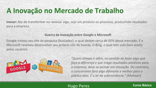 A Inovação no Mercado de Trabalho
Inovar: Ato de transformar ou renovar algo, seja um produto ou processo, produzindo resultados
para a empresa.
Guerra da Inovação entre Google e Microsoft
Google inovou seu site de pesquisa (buscador), o qual detém cerca de 60% desse mercado. E a
Microsoft resolveu desenvolver seu próprio site de buscas, O Bing, o qual tem sido bem aceito
pelos usuários.
“Quem almeja ir além, no sentido de fazer algo que
faça a diferença e que traga resultados positivos para
a empresa, deve-se pensar em inovação. Do contrário,
o concorrente fará algo diferente e melhor para o
público alvo. É a lei da sobrevivência.” (Molinari)
Hugo Peres Curso Básico
 