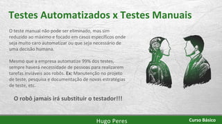 Testes Automatizados x Testes Manuais
O teste manual não pode ser eliminado, mas sim
reduzido ao máximo e focado em casos específicos onde
seja muito caro automatizar ou que seja necessário de
uma decisão humana.
Mesmo que a empresa automatize 99% dos testes,
sempre haverá necessidade de pessoas para realizarem
tarefas inviáveis aos robôs. Ex: Manutenção no projeto
de teste, pesquisa e documentação de novas estratégias
de teste, etc.
O robô jamais irá substituir o testador!!!
Hugo Peres Curso Básico
 