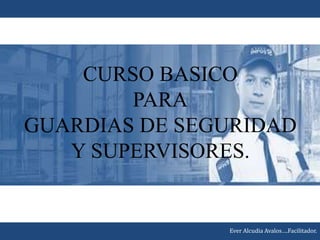 CURSO BASICO
PARA
GUARDIAS DE SEGURIDAD
Y SUPERVISORES.
Ever Alcudia Avalos….Facilitador.
 