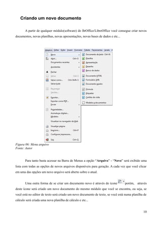 Criando um novo documento
A partir de qualquer módulo(software) do BrOffice/LibreOffice você consegue criar novos
documentos, novas planilhas, novas apresentações, novas bases de dados e etc...
Figura 06: Menu arquivo
Fonte: Autor
Para tanto basta acessar na Barra de Menus a opção “Arquivo” - “Novo” será exibido uma
lista com todas as opções de novos arquivos disponíveis para geração. A cada vez que você clicar
em uma das opções um novo arquivo será aberto sobre o atual.
Uma outra forma de se criar um documento novo é através do ícone porém, através
deste ícone será criado um novo documento do mesmo módulo que você se encontra, ou seja, se
você está no editor de texto será criado um novo documento de texto, se você está numa planilha de
cálculo será criada uma nova planilha de cálculo e etc...
10
 