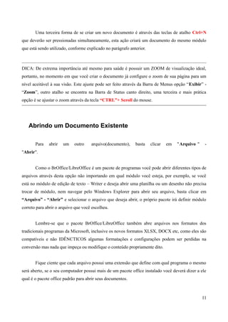 Uma terceira forma de se criar um novo documento é através das teclas de atalho Ctrl+N
que deverão ser pressionadas simultaneamente, esta ação criará um documento do mesmo módulo
que está sendo utilizado, conforme explicado no parágrafo anterior.
DICA: De extrema importância até mesmo para saúde é possuir um ZOOM de visualização ideal,
portanto, no momento em que você criar o documento já configure o zoom de sua página para um
nível aceitável à sua visão. Este ajuste pode ser feito através da Barra de Menus opção “Exibir” -
“Zoom”, outro atalho se encontra na Barra de Status canto direito, uma terceira e mais prática
opção é se ajustar o zoom através da tecla “CTRL”+ Scroll do mouse.
Abrindo um Documento Existente
Para abrir um outro arquivo(documento), basta clicar em "Arquivo " -
"Abrir".
Como o BrOffice/LibreOffice é um pacote de programas você pode abrir diferentes tipos de
arquivos através desta opção não importando em qual módulo você esteja, por exemplo, se você
está no módulo de edição de texto – Writer e deseja abrir uma planilha ou um desenho não precisa
trocar de módulo, nem navegar pelo Windows Explorer para abrir seu arquivo, basta clicar em
“Arquivo” - “Abrir” e selecionar o arquivo que deseja abrir, o próprio pacote irá definir módulo
correto para abrir o arquivo que você escolheu.
Lembre-se que o pacote BrOffice/LibreOffice também abre arquivos nos formatos dos
tradicionais programas da Microsoft, inclusive os novos formatos XLSX, DOCX etc, como eles são
compatíveis e não IDÊNCTICOS algumas formatações e configurações podem ser perdidas na
conversão mas nada que impeça ou modifique o conteúdo propriamente dito.
Fique ciente que cada arquivo possui uma extensão que define com qual programa o mesmo
será aberto, se o seu computador possui mais de um pacote office instalado você deverá dizer a ele
qual é o pacote office padrão para abrir seus documentos.
11
 