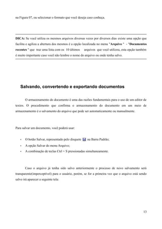 na Figura 07, ou selecionar o formato que você deseja caso conheça.
DICA: Se você utiliza os mesmos arquivos diversas vezes por diversos dias existe uma opção que
facilita e agiliza a abertura dos mesmos é a opção localizada no menu "Arquivo " - "Documentos
recentes " que traz uma lista com os 10 últimos arquivos que você utilizou, esta opção também
é muito importante caso você não lembre o nome do arquivo ou onde tenha salvo.
Salvando, convertendo e exportando documentos
O armazenamento do documento é uma das razões fundamentais para o uso de um editor de
textos. O procedimento que confirma o armazenamento do documento em um meio de
armazenamento é o salvamento do arquivo que pode ser automaticamente ou manualmente.
Para salvar um documento, você poderá usar:
• O botão Salvar, representado pelo disquete na Barra Padrão;
• A opção Salvar do menu Arquivo;
• A combinação de teclas Ctrl + S pressionadas simultaneamente.
Caso o arquivo já tenha sido salvo anteriormente o processo de novo salvamento será
transparente(imperceptível) para o usuário, porém, se for a primeira vez que o arquivo está sendo
salvo irá aparecer a seguinte tela:
13
 