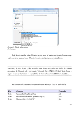 Figura 08: Tela de salvar como
Fonte: Autor
Nela deve-se escolher o diretório a ser salvo o nome do arquivo e o formato, lembre-se que
você pode salvar seu arquivo em diferentes formatos de diferentes versões de editores.
Importante: Se você deseja enviar o arquivo para alguém que utilize um Office de formato
proprietário da Microsoft salve no formato “Microsoft Word 97/2000/XP(.doc)” desta forma o
arquivo poderá ser aberto tanto no pacote Office da Microsoft quanto no BROffice/LibreOffice.
Os formatos mais comuns de documentos de texto podem ser vistos na tabela abaixo.
Tipo Formato Extensão
Texto Texto do BrOffice/LibreOffice .odt
Texto Documento de Texto do OpenOffice.org 1.0 .sxw
Texto Microsoft Word 97/2000/XP .doc
14
 