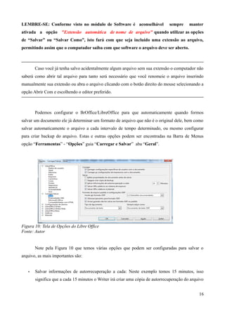 LEMBRE-SE: Conforme visto no módulo de Software é aconselhável sempre manter
ativada a opção "Extensão automática de nome de arquivo" quando utilizar as opções
de “Salvar” ou “Salvar Como”, isto fará com que seja incluído uma extensão ao arquivo,
permitindo assim que o computador saiba com que software o arquivo deve ser aberto.
Caso você já tenha salvo acidentalmente algum arquivo sem sua extensão o computador não
saberá como abrir tal arquivo para tanto será necessário que você renomeie o arquivo inserindo
manualmente sua extensão ou abra o arquivo clicando com o botão direito do mouse selecionando a
opção Abrir Com e escolhendo o editor preferido.
Podemos configurar o BrOffice/LibreOffice para que automaticamente quando formos
salvar um documento ele já determinar um formato de arquivo que não é o original dele, bem como
salvar automaticamente o arquivo a cada intervalo de tempo determinado, ou mesmo configurar
para criar backup do arquivo. Estas e outras opções podem ser encontradas na Barra de Menus
opção “Ferramentas” - “Opções” guia “Carregar e Salvar” aba “Geral”.
Figura 10: Tela de Opções do Libre Office
Fonte: Autor
Note pela Figura 10 que temos várias opções que podem ser configuradas para salvar o
arquivo, as mais importantes são:
• Salvar informações de autorrecuperação a cada: Neste exemplo temos 15 minutos, isso
significa que a cada 15 minutos o Writer irá criar uma cópia de autorrecuperação do arquivo
16
 