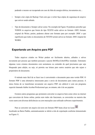 podendo o mesmo ser recuperado em caso de falta de energia elétrica, travamentos etc...
• Sempre criar cópia de Backup: Fará com que o writer faça cópias de segurança do arquivo
que estiver sendo editado.
• Tipo de documento e Sempre salvar como: No exemplo da Figura 10 podemos perceber que
TODOS os arquivos que forem do tipo TEXTO serão salvos no formato .ODT, formato
original do Writer, porém, podemos alterar este formato para por exemplo .DOC o que
significaria que todos os documentos de TEXTO seriam salvos no formato .DOC original do
WORD.
Exportando um Arquivo para PDF
Todos arquivos criados no Writer podem ser facilmente abertos, editados e salvos
novamente por pessoas que também possuam o pacote BrOffice/LibreOffice instalado. Entretanto
algumas vezes criamos documentos com assinaturas ou conteúdo do qual precisamos que seja
bloqueado para edição, ou seja, só permita sua leitura para outros usuários que não sejam o
proprietário do documento.
O método mais fácil de se fazer isso é convertendo o documento para uma versão PDF. O
formato PDF é uma alternativa interessante para o envio de documentos para outras pessoas. A
única forma de se transformar novamente um arquivo PDF em editável é com um programa
especial chamado Adobe Acrobat Professional que, no entanto, não é de uso popular.
Existem outros programas que prometem converter os arquivos bem como sítios na internet
que convertem de forma online, porém nem todos são funcionais, as conversões na maioria das
vezes saem com diversas deficiências ou com marcações caso utilizado softwares experimentais.
Para se converter um arquivo de texto em formato PDF basta clicar no ícone
localizado na Barra Padrão, automaticamente se abrirá a tela de exportação conforme demonstrado
na Figura 11.
17
 