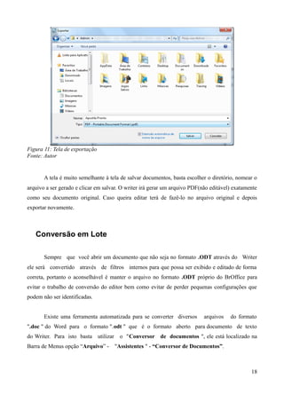 Figura 11: Tela de exportação
Fonte: Autor
A tela é muito semelhante à tela de salvar documentos, basta escolher o diretório, nomear o
arquivo a ser gerado e clicar em salvar. O writer irá gerar um arquivo PDF(não editável) exatamente
como seu documento original. Caso queira editar terá de fazê-lo no arquivo original e depois
exportar novamente.
Conversão em Lote
Sempre que você abrir um documento que não seja no formato .ODT através do Writer
ele será convertido através de filtros internos para que possa ser exibido e editado de forma
correta, portanto o aconselhável é manter o arquivo no formato .ODT próprio do BrOffice para
evitar o trabalho de conversão do editor bem como evitar de perder pequenas configurações que
podem não ser identificadas.
Existe uma ferramenta automatizada para se converter diversos arquivos do formato
".doc " do Word para o formato ".odt " que é o formato aberto para documento de texto
do Writer. Para isto basta utilizar o "Conversor de documentos ", ele está localizado na
Barra de Menus opção “Arquivo” - "Assistentes " - “Conversor de Documentos”.
18
 