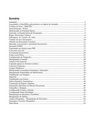 Sumário
Instalação.............................................................................................................................................3
Executando o LibreOffice pela primeira vez depois de instalado.......................................................4
O Editor de Texto - WRITER..............................................................................................................5
Janela Principal - Writer......................................................................................................................6
Identificando as Principais Barras.......................................................................................................7
Inserindo e retirando barras de ferramentas.........................................................................................9
Régua Horizontal e Vertical ...............................................................................................................9
Indicadores de Limites do texto ......................................................................................................9
Criando um novo documento ...........................................................................................................10
Abrindo um Documento Existente....................................................................................................11
Salvando, convertendo e exportando documentos.............................................................................13
Salvando COMO...............................................................................................................................15
Exportando um Arquivo para PDF....................................................................................................17
Conversão em Lote............................................................................................................................18
Formatando Documentos...................................................................................................................20
Fontes com Efeitos............................................................................................................................21
Configurações de Parágrafos.............................................................................................................22
Manipulando Conteúdo.....................................................................................................................28
Função Colar Especial.......................................................................................................................29
Copiando apenas os formatos (estilos)..............................................................................................30
Caracteres Especiais..........................................................................................................................31
Campos Dinâmicos............................................................................................................................33
Manipulando Comentários/Anotações e Alterações..........................................................................34
Manipulando Propriedades de Identificação.....................................................................................36
Trabalhando com Imagens.................................................................................................................37
Hiperlink............................................................................................................................................41
Trabalhando com Estilos...................................................................................................................42
Índices/Sumários Automáticos..........................................................................................................44
Formatação de Página e Quebras.......................................................................................................45
Orientações Diferentes no Mesmo Documento ................................................................................46
Cabeçalhos e Rodapés.......................................................................................................................47
Configurando Colunas e Bordas .......................................................................................................49
Configurando Notas de Rodapé.........................................................................................................51
Manipulação de Desenhos e FontWork.............................................................................................51
Manipulação de Tabelas.....................................................................................................................54
Análise Ortográfica – Manipulação do Dicionário............................................................................56
Treinando o Corretor Ortográfico......................................................................................................57
Mala Direta .......................................................................................................................................58
 